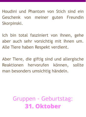 Houdini und Phantom von Stich sind ein Geschenk von meiner guten Freundin Skorpinski.  Ich bin total fasziniert von ihnen, gehe aber auch sehr vorsichtig mit ihnen um. Alle Tiere haben Respekt verdient.  Aber Tiere, die giftig sind und allergische Reaktionen hervorufen können, sollte man besonders umsichtig händeln.    Gruppen - Geburtstag: 31. Oktober