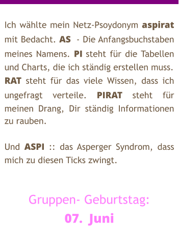 Ich wählte mein Netz-Psoydonym aspirat mit Bedacht. AS  - Die Anfangsbuchstaben meines Namens. PI steht für die Tabellen und Charts, die ich ständig erstellen muss. RAT steht für das viele Wissen, dass ich ungefragt verteile. PIRAT steht für meinen Drang, Dir ständig Informationen zu rauben.  Und ASPI :: das Asperger Syndrom, dass mich zu diesen Ticks zwingt.   Gruppen- Geburtstag: 07.  Juni