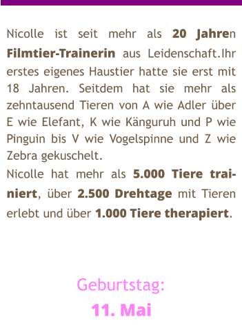 Nicolle ist seit mehr als 20 Jahren Filmtier-Trainerin aus Leidenschaft.Ihr erstes eigenes Haustier hatte sie erst mit 18 Jahren. Seitdem hat sie mehr als zehntausend Tieren von A wie Adler über E wie Elefant, K wie Känguruh und P wie Pinguin bis V wie Vogelspinne und Z wie Zebra gekuschelt. Nicolle hat mehr als 5.000 Tiere trai-niert, über 2.500 Drehtage mit Tieren erlebt und über 1.000 Tiere therapiert.    Geburtstag: 11. Mai