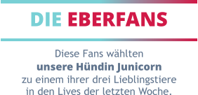 DIE EBERFANS Diese Fans wählten unsere Hündin Junicorn zu einem ihrer drei Lieblingstiere in den Lives der letzten Woche.