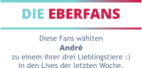 DIE EBERFANS Diese Fans wählten André zu einem ihrer drei Lieblingstiere :) in den Lives der letzten Woche.