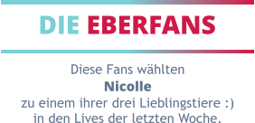 DIE EBERFANS Diese Fans wählten Nicolle zu einem ihrer drei Lieblingstiere :) in den Lives der letzten Woche.