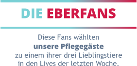 DIE EBERFANS Diese Fans wählten unsere Pflegegäste zu einem ihrer drei Lieblingstiere in den Lives der letzten Woche.