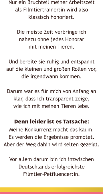 Nur ein Bruchteil meiner Arbeitszeit als Filmtiertrainer:in wird also klassisch honoriert.  Die meiste Zeit verbringe ich nahezu ohne jedes Honorar mit meinen Tieren.  Und bereite sie ruhig und entspannt auf die kleinen und großen Rollen vor, die irgendwann kommen.  Darum war es für mich von Anfang an klar, dass ich transparent zeige, wie ich mit meinen Tieren lebe.  Denn leider ist es Tatsache:Meine Konkurrenz macht das kaum. Es werden die Ergebnisse promotet. Aber der Weg dahin wird selten gezeigt.  Vor allem darum bin ich inzwischen Deutschlands erfolgreichste Filmtier-Petfluencer:in.