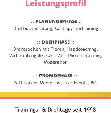 Leistungsprofil   :: PLANUNGSPHASE :: Drehbuchberatung, Casting, Tiertraining  :: DREHPHASE :: Dreharbeiten mit Tieren, Headcoaching, Vorbereitung des Cast, Anti-Phobie-Training, Moderation  :: PROMOPHASE :: Petfluencer-Marketing, Live-Events, POI  Trainings- & Drehtage seit 1998